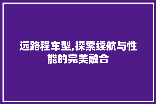 远路程车型,探索续航与性能的完美融合