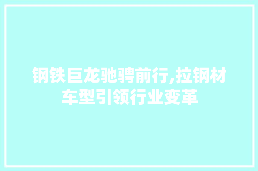 钢铁巨龙驰骋前行,拉钢材车型引领行业变革