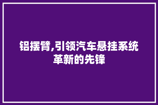 铝摆臂,引领汽车悬挂系统革新的先锋
