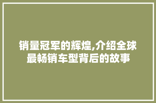 销量冠军的辉煌,介绍全球最畅销车型背后的故事