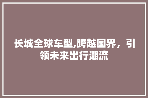 长城全球车型,跨越国界，引领未来出行潮流