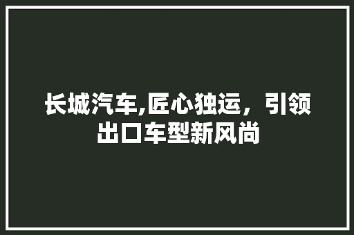 长城汽车,匠心独运，引领出口车型新风尚