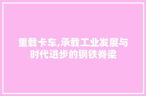 重载卡车,承载工业发展与时代进步的钢铁脊梁