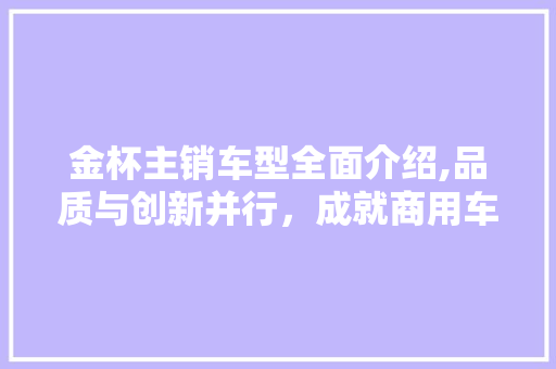 金杯主销车型全面介绍,品质与创新并行，成就商用车领域的佼佼者