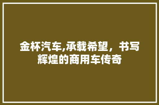 金杯汽车,承载希望，书写辉煌的商用车传奇