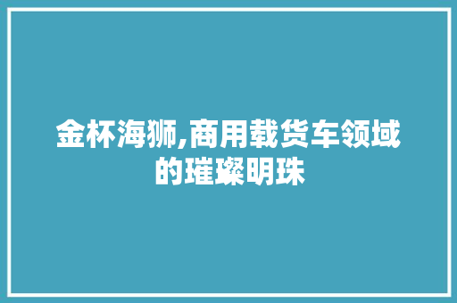 金杯海狮,商用载货车领域的璀璨明珠 新能源汽车