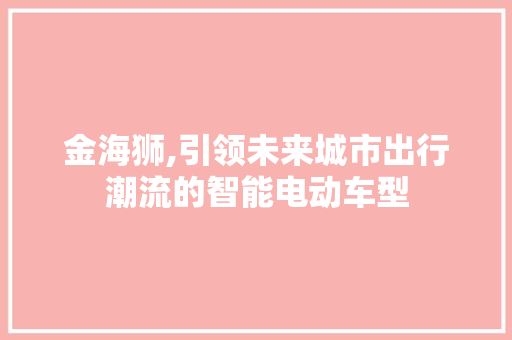 金海狮,引领未来城市出行潮流的智能电动车型