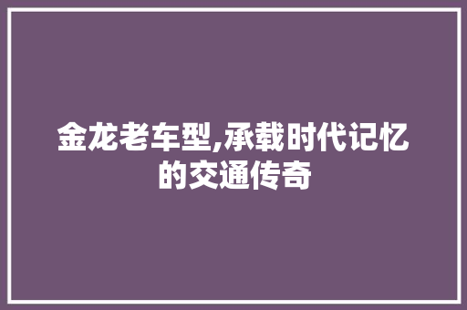 金龙老车型,承载时代记忆的交通传奇