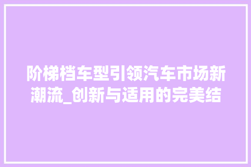 阶梯档车型引领汽车市场新潮流_创新与适用的完美结合 发动机配件