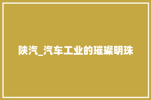 陕汽_汽车工业的璀璨明珠