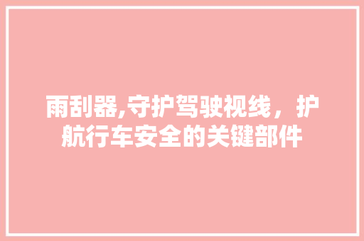 雨刮器,守护驾驶视线，护航行车安全的关键部件