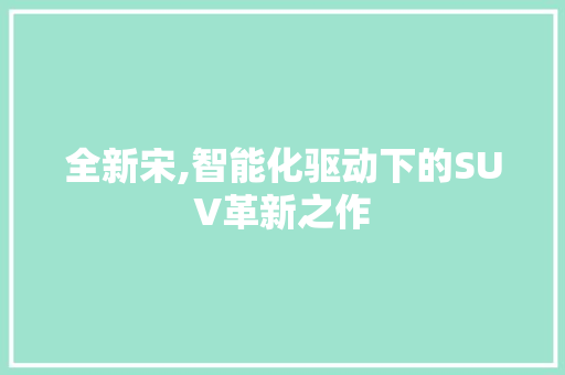 全新宋,智能化驱动下的SUV革新之作