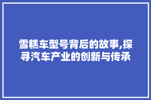 雪糕车型号背后的故事,探寻汽车产业的创新与传承