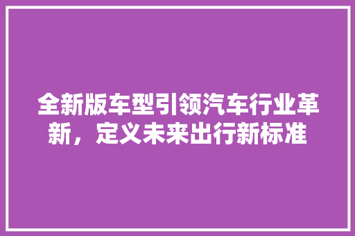 全新版车型引领汽车行业革新，定义未来出行新标准