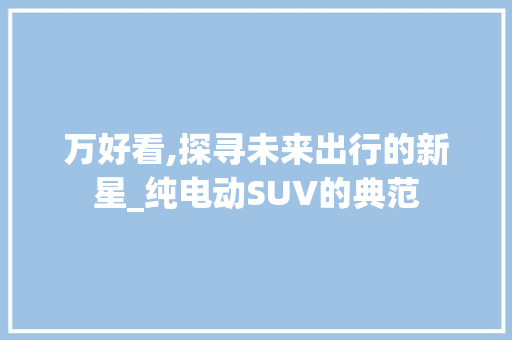 万好看,探寻未来出行的新星_纯电动SUV的典范