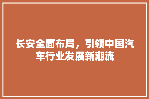 长安全面布局，引领中国汽车行业发展新潮流