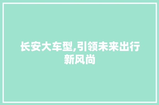 长安大车型,引领未来出行新风尚