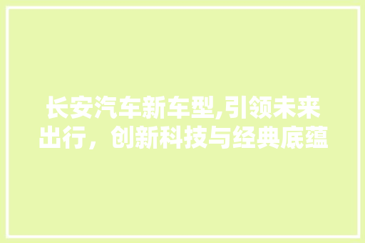 长安汽车新车型,引领未来出行，创新科技与经典底蕴的完美融合
