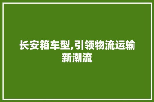 长安箱车型,引领物流运输新潮流