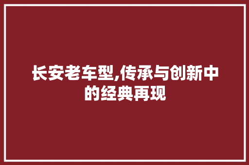长安老车型,传承与创新中的经典再现