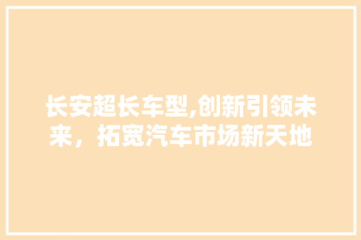 长安超长车型,创新引领未来，拓宽汽车市场新天地
