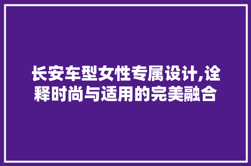 长安车型女性专属设计,诠释时尚与适用的完美融合