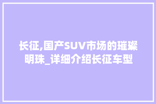 长征,国产SUV市场的璀璨明珠_详细介绍长征车型