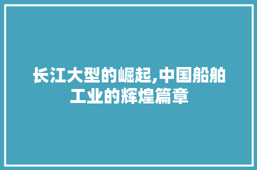 长江大型的崛起,中国船舶工业的辉煌篇章