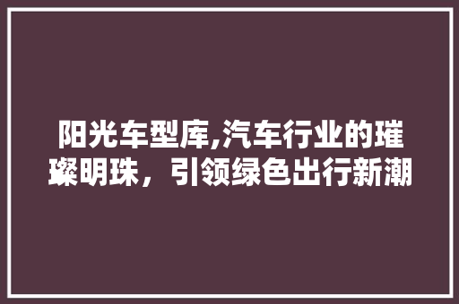 阳光车型库,汽车行业的璀璨明珠，引领绿色出行新潮流
