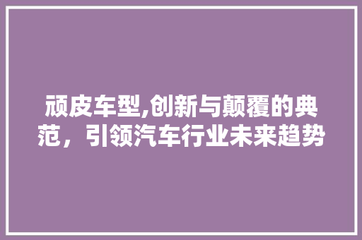 顽皮车型,创新与颠覆的典范，引领汽车行业未来趋势