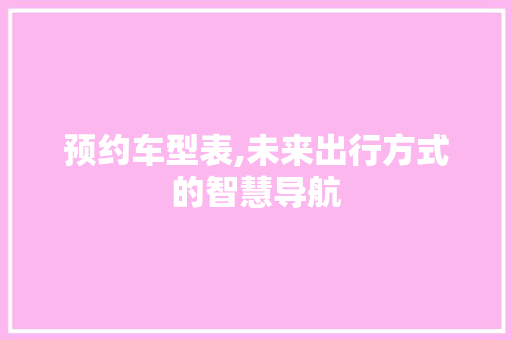 预约车型表,未来出行方式的智慧导航