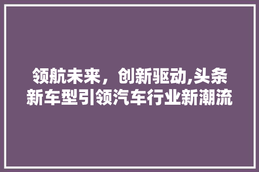 领航未来，创新驱动,头条新车型引领汽车行业新潮流