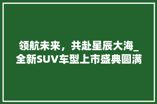 领航未来，共赴星辰大海_全新SUV车型上市盛典圆满举行