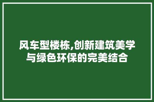 风车型楼栋,创新建筑美学与绿色环保的完美结合