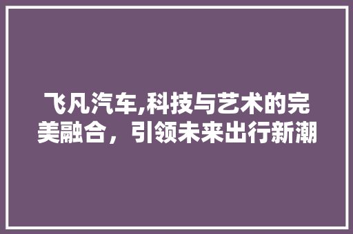 飞凡汽车,科技与艺术的完美融合，引领未来出行新潮流