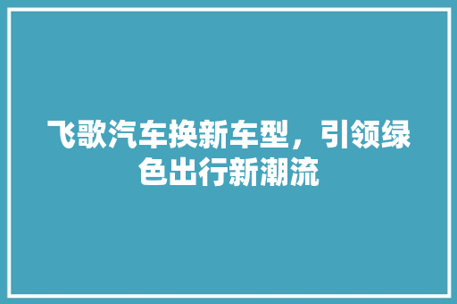 飞歌汽车换新车型，引领绿色出行新潮流