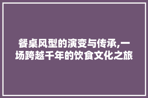 餐桌风型的演变与传承,一场跨越千年的饮食文化之旅