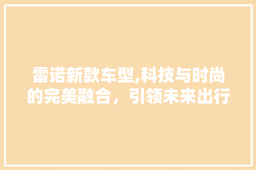 雷诺新款车型,科技与时尚的完美融合，引领未来出行潮流