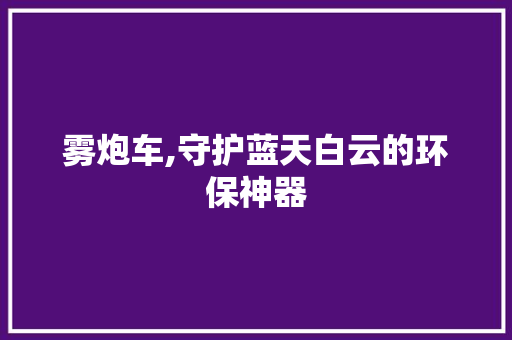 雾炮车,守护蓝天白云的环保神器