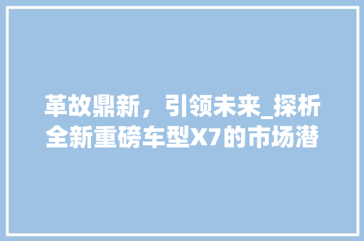 革故鼎新，引领未来_探析全新重磅车型X7的市场潜力