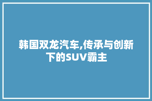 韩国双龙汽车,传承与创新下的SUV霸主