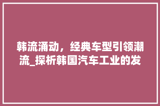 韩流涌动，经典车型引领潮流_探析韩国汽车工业的发展与成就