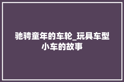 驰骋童年的车轮_玩具车型小车的故事