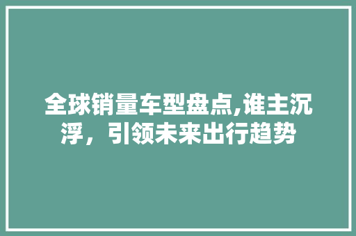 全球销量车型盘点,谁主沉浮，引领未来出行趋势