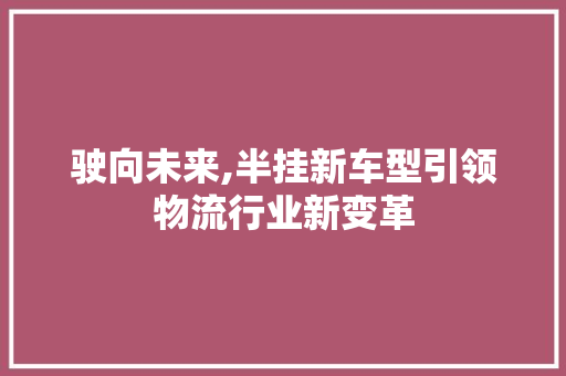 驶向未来,半挂新车型引领物流行业新变革 新款车型