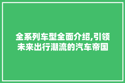 全系列车型全面介绍,引领未来出行潮流的汽车帝国