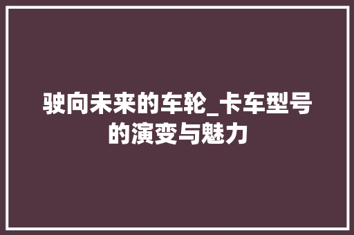 驶向未来的车轮_卡车型号的演变与魅力