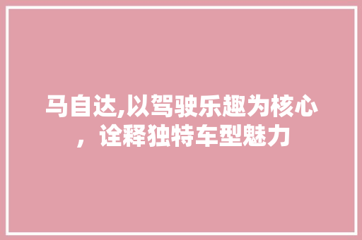 马自达,以驾驶乐趣为核心，诠释独特车型魅力