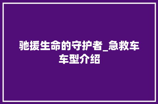 驰援生命的守护者_急救车车型介绍