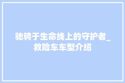 驰骋于生命线上的守护者_救险车车型介绍